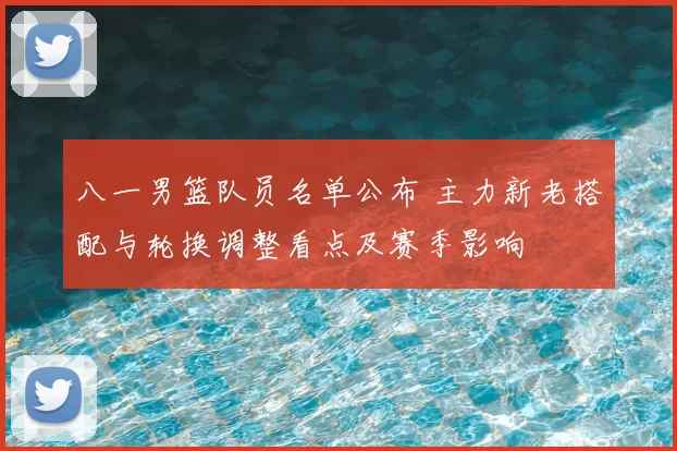 八一男篮队员名单公布 主力新老搭配与轮换调整看点及赛季影响